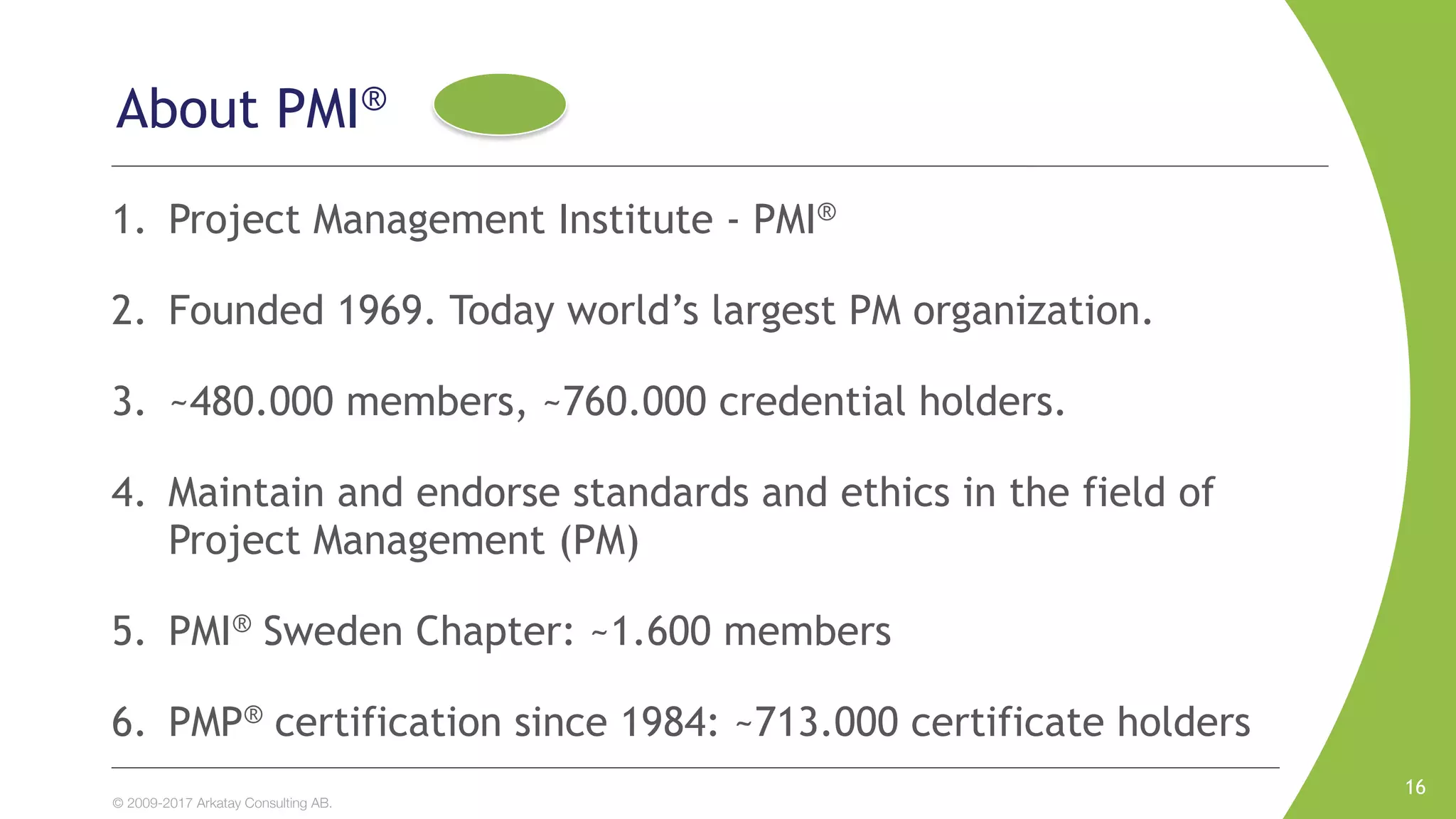 © 2009-2017 Arkatay Consulting AB.
About PMI®
1. Project Management Institute - PMI®
2. Founded 1969. Today world’s largest PM organization.
3. ~480.000 members, ~760.000 credential holders.
4. Maintain and endorse standards and ethics in the field of
Project Management (PM)
5. PMI® Sweden Chapter: ~1.600 members
6. PMP® certification since 1984: ~713.000 certificate holders
16
 