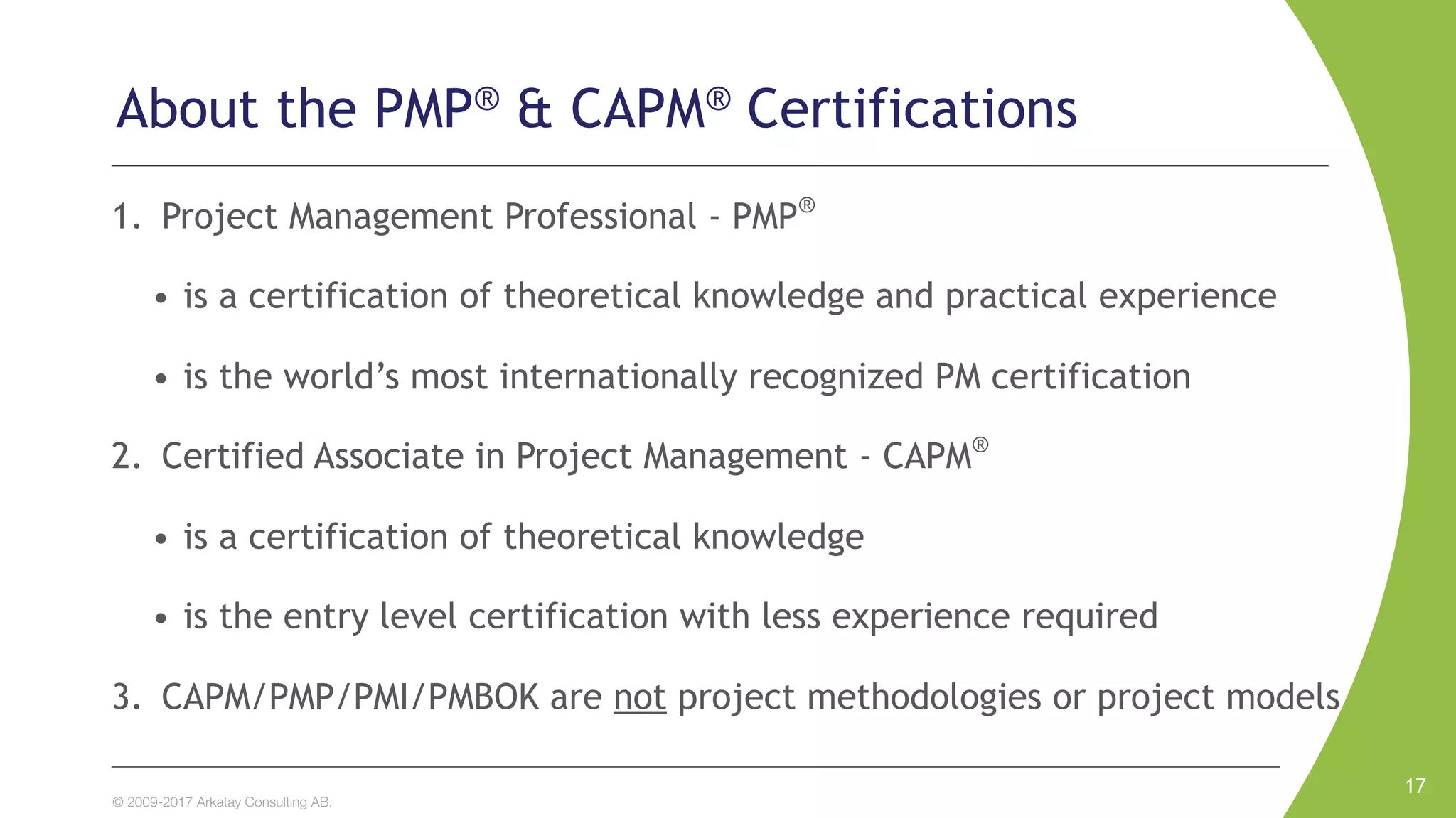 © 2009-2017 Arkatay Consulting AB.
About the PMP® & CAPM® Certifications
1. Project Management Professional - PMP®
• is a certification of theoretical knowledge and practical experience
• is the world’s most internationally recognized PM certification
2. Certified Associate in Project Management - CAPM®
• is a certification of theoretical knowledge
• is the entry level certification with less experience required
3. CAPM/PMP/PMI/PMBOK are not project methodologies or project models
17
 