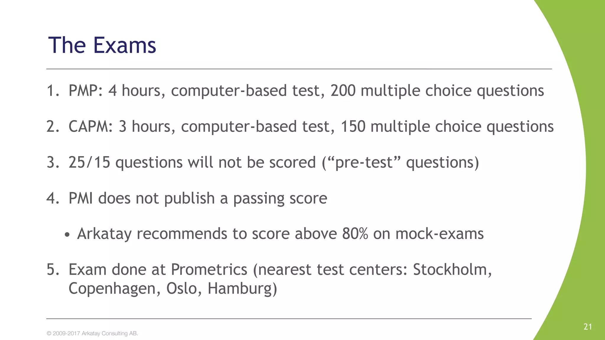 © 2009-2017 Arkatay Consulting AB.
The Exams
1. PMP: 4 hours, computer-based test, 200 multiple choice questions
2. CAPM: 3 hours, computer-based test, 150 multiple choice questions
3. 25/15 questions will not be scored (“pre-test” questions)
4. PMI does not publish a passing score
• Arkatay recommends to score above 80% on mock-exams
5. Exam done at Prometrics (nearest test centers: Stockholm,
Copenhagen, Oslo, Hamburg)
21
 