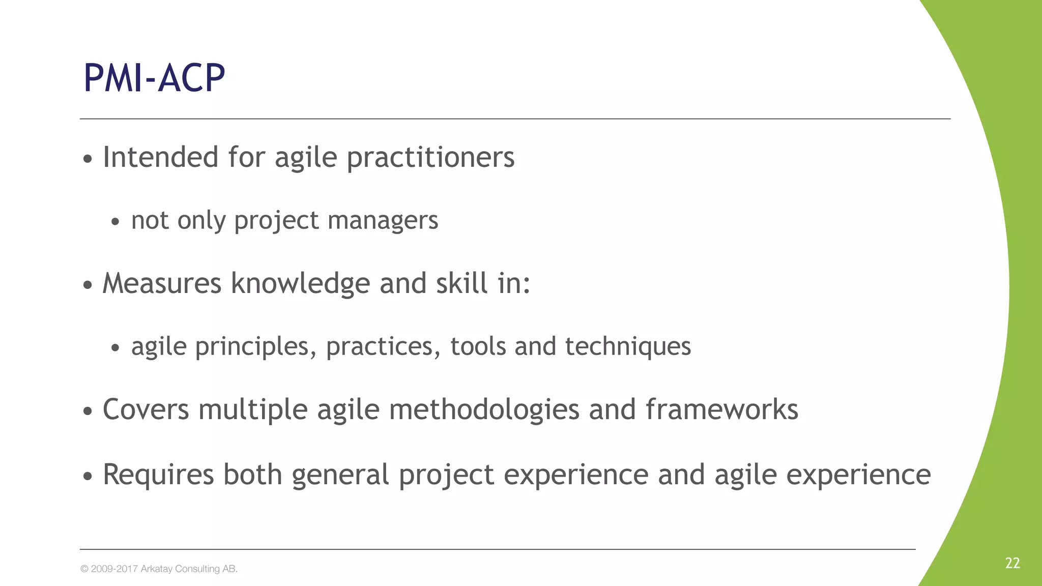 © 2009-2017 Arkatay Consulting AB.
• Intended for agile practitioners
• not only project managers
• Measures knowledge and skill in:
• agile principles, practices, tools and techniques
• Covers multiple agile methodologies and frameworks
• Requires both general project experience and agile experience
22
PMI-ACP
 