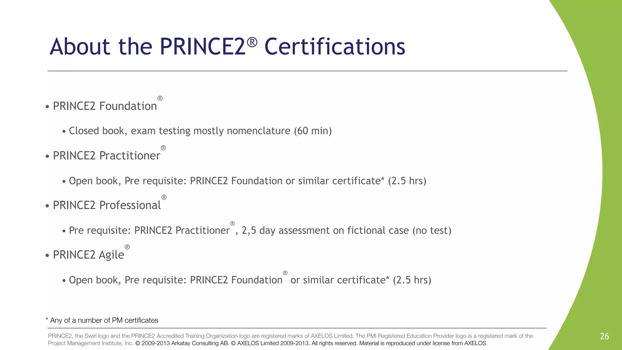 PRINCE2, the Swirl logo and the PRINCE2 Accredited Training Organization logo are registered marks of AXELOS Limited. The PMI Registered Education Provider logo is a registered mark of the
Project Management Institute, Inc. © 2009-2013 Arkatay Consulting AB. © AXELOS Limited 2009-2013. All rights reserved. Material is reproduced under license from AXELOS
About the PRINCE2® Certifications
• PRINCE2 Foundation
®
• Closed book, exam testing mostly nomenclature (60 min)
• PRINCE2 Practitioner
®
• Open book, Pre requisite: PRINCE2 Foundation or similar certificate* (2.5 hrs)
• PRINCE2 Professional
®
• Pre requisite: PRINCE2 Practitioner
®
, 2,5 day assessment on fictional case (no test)
• PRINCE2 Agile
®
• Open book, Pre requisite: PRINCE2 Foundation
®
or similar certificate* (2.5 hrs)
26
* Any of a number of PM certiﬁcates
 