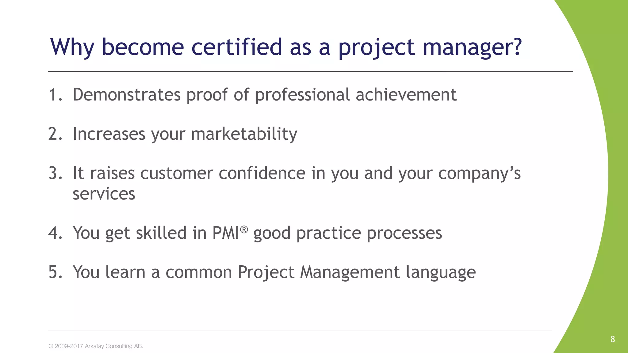 © 2009-2017 Arkatay Consulting AB.
Why become certified as a project manager?
1. Demonstrates proof of professional achievement
2. Increases your marketability
3. It raises customer confidence in you and your company’s
services
4. You get skilled in PMI® good practice processes
5. You learn a common Project Management language
8
 