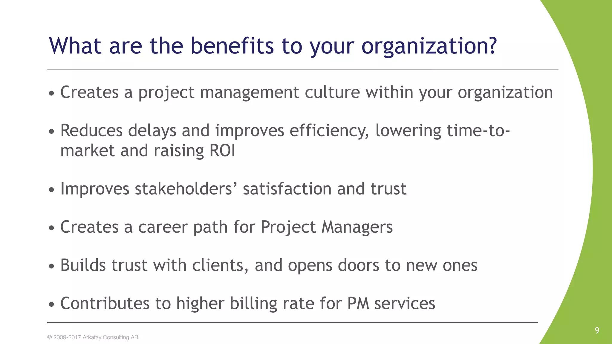 © 2009-2017 Arkatay Consulting AB.
What are the benefits to your organization?
• Creates a project management culture within your organization
• Reduces delays and improves efficiency, lowering time-to-
market and raising ROI
• Improves stakeholders’ satisfaction and trust
• Creates a career path for Project Managers
• Builds trust with clients, and opens doors to new ones
• Contributes to higher billing rate for PM services
9
 