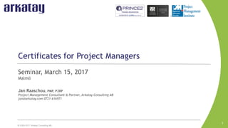 © 2009-2017 Arkatay Consulting AB.
Certificates for Project Managers
Seminar, March 15, 2017
Malmö
Jan Raaschou, PMP, P2RP
Project Management Consultant & Partner, Arkatay Consulting AB
jan@arkatay.com 0721-616971
1
 
