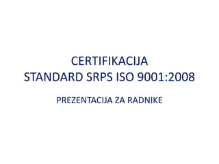 CERTIFIKACIJA
STANDARD SRPS ISO 9001:2008
PREZENTACIJA ZA RADNIKE
 