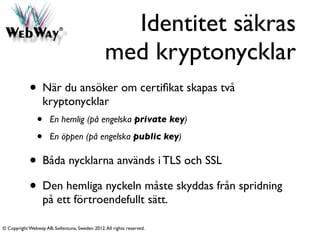 Identitet säkras
                                                med kryptonycklar
            • När du ansöker om certiﬁkat skapas två
                    kryptonycklar
                •     En hemlig (på engelska private key)

                •     En öppen (på engelska public key)

            • Båda nycklarna används i TLS och SSL
            • Den hemliga nyckeln måste skyddas från spridning
                    på ett förtroendefullt sätt.

© Copyright Webway AB, Sollentuna, Sweden 2012. All rights reserved.
 