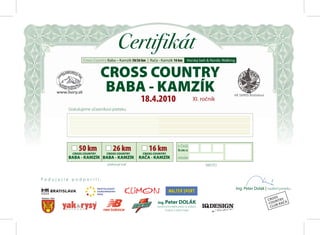 Certifikát
                Cross Country Baba – Kamzík 50/26 km | Rača - Kamzík 16 km          Horský beh & Nordic Walking


                           CROSS COUNTRY
                            BABA - KAMZÍK
                                                 18.4.2010                               XI. ročník
         Gratulujeme účastníkovi preteku




              50 km              26 km                16 km                 V ČASE
                                                                            h:m: s
                                                                                                :        :
           CROSS COUNTRY     CROSS COUNTRY        CROSS COUNTRY
         BABA - KAMZÍK BABA - KAMZÍK            RAČA - KAMZÍK               KATEGÓRIA

                              prekonal trať                                                     MIESTO


Podujatie podporili:

                                                                                                                  Ing. Peter Dolák | riaditeľ preteku

                                                                                                                                          SS
                                                                                                                                      CRO NTRY
                                                           Ing. Peter DOLÁK                                                            COU B RAČA
                                                           stavebnomontážne práce vo výškach,                                           CLU
                                                                  čistenie a nátery fasád
 