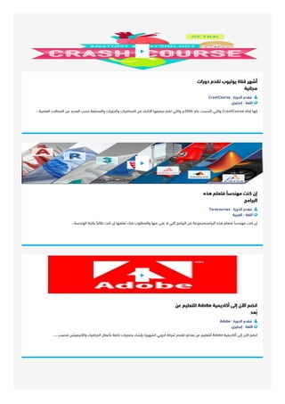 ‫د‬‫و‬‫ر‬‫ا‬‫ت‬ ‫ﺗ‬‫ﻘ‬‫ﺪ‬‫م‬ ‫ﻳ‬‫ﻮ‬‫ﺗ‬‫ﻴ‬‫ﻮ‬‫ب‬ ‫ﻗ‬‫ﻨ‬‫ﺎ‬‫ة‬ ‫أ‬‫ﺷ‬‫ﻬ‬‫ﺮ‬
‫ﻣ‬‫ﺠ‬‫ﺎ‬‫ﻧ‬‫ﻴ‬‫ﺔ‬
CrashCourse : ‫ا‬‫ﻟ‬‫ﺪ‬‫و‬‫ر‬‫ة‬ ‫ﻣ‬ُ‫ﻘ‬‫ﺪ‬‫م‬ 
‫إ‬‫ﻧ‬‫ﺠ‬‫ﻠ‬‫ﻴ‬‫ﺰ‬‫ي‬ : ‫ا‬‫ﻟ‬‫ﻠ‬‫ﻐ‬‫ﺔ‬ 
‫ا‬‫ﻟ‬‫ﻌ‬‫ﻠ‬‫ﻤ‬‫ﻴ‬‫ﺔ‬... ‫ا‬‫ﻟ‬‫ﻤ‬‫ﺠ‬‫ﺎ‬‫ﻻ‬‫ت‬ ‫ﻣ‬‫ﻦ‬ ‫ا‬‫ﻟ‬‫ﻌ‬‫ﺪ‬‫ﻳ‬‫ﺪ‬ ‫ﺣ‬‫ﺴ‬‫ﺐ‬ ‫و‬‫ا‬‫ﻟ‬‫ﻤ‬‫ﺼ‬‫ّﻨ‬‫ﻔ‬‫ﺔ‬ ‫و‬‫ا‬‫ﻟ‬‫ﺪ‬‫و‬‫ر‬‫ا‬‫ت‬ ‫ا‬‫ﻟ‬‫ﻤ‬‫ﺤ‬‫ﺎ‬‫ﺿ‬‫ﺮ‬‫ا‬‫ت‬ ‫ﻣ‬‫ﻦ‬ ‫ا‬‫ﻵ‬‫ﻻ‬‫ف‬ ‫ﺑ‬‫ﺠ‬‫ﻌ‬‫ﺒ‬‫ﺘ‬‫ﻬ‬‫ﺎ‬ ‫ﺗ‬‫ﻀ‬‫ﻢ‬ ‫و‬‫ا‬‫ﻟ‬‫ﺘ‬‫ﻲ‬ ‫6002م‬ ‫ﻋ‬‫ﺎ‬‫م‬ ‫ﺗ‬‫ﺄ‬‫ﺳ‬‫ﺴ‬‫ﺖ‬ ‫و‬‫ا‬‫ﻟ‬‫ﺘ‬‫ﻲ‬ CrashCourse ‫ﻗ‬‫ﻨ‬‫ﺎ‬‫ة‬ ‫إ‬‫ﻧ‬‫ﻬ‬‫ﺎ‬

‫ﻫ‬‫ﺬ‬‫ه‬ ‫ﻓ‬‫ﺘ‬‫ﻌ‬‫ﻠ‬‫ﻢ‬ ‫ﻣ‬‫ﻬ‬‫ﻨ‬‫ﺪ‬‫ﺳ‬‫ًﺎ‬ ‫ﻛ‬‫ﻨ‬‫ﺖ‬ ‫إ‬‫ن‬
‫ا‬‫ﻟ‬‫ﺒ‬‫ﺮ‬‫ا‬‫ﻣ‬‫ﺞ‬
Teracourses : ‫ا‬‫ﻟ‬‫ﺪ‬‫و‬‫ر‬‫ة‬ ‫ﻣ‬ُ‫ﻘ‬‫ﺪ‬‫م‬ 
‫ا‬‫ﻟ‬‫ﻌ‬‫ﺮ‬‫ﺑ‬‫ﻴ‬‫ﺔ‬ : ‫ا‬‫ﻟ‬‫ﻠ‬‫ﻐ‬‫ﺔ‬ 
‫ا‬‫ﻟ‬‫ﻬ‬‫ﻨ‬‫ﺪ‬‫ﺳ‬‫ﺔ‬... ‫ﺑ‬‫ﻜ‬‫ﻠ‬‫ﻴ‬‫ﺔ‬ ‫ﻃ‬‫ﺎ‬‫ﻟ‬‫ﺒ‬‫ًﺎ‬ ‫ﻛ‬‫ﻨ‬‫ﺖ‬ ‫إ‬‫ن‬ ‫ﺗ‬‫ﻌ‬‫ﻠ‬‫ﻤ‬‫ﻬ‬‫ﺎ‬ ‫ﻣ‬‫ﻨ‬‫ﻚ‬ ‫و‬‫ا‬‫ﻟ‬‫ﻤ‬‫ﻄ‬‫ﻠ‬‫ﻮ‬‫ب‬ ‫ﻋ‬‫ﻨ‬‫ﻬ‬‫ﺎ‬ ‫ﻏ‬‫ﻨ‬‫ﻰ‬ ‫ﻻ‬ ‫ا‬‫ﻟ‬‫ﺘ‬‫ﻲ‬ ‫ا‬‫ﻟ‬‫ﺒ‬‫ﺮ‬‫ا‬‫ﻣ‬‫ﺞ‬ ‫ﻣ‬‫ﻦ‬ ‫ا‬‫ﻟ‬‫ﺒ‬‫ﺮ‬‫ا‬‫ﻣ‬‫ﺠ‬‫ﻤ‬‫ﺠ‬‫ﻤ‬‫ﻮ‬‫ﻋ‬‫ﺔ‬ ‫ﻫ‬‫ﺬ‬‫ه‬ ‫ﻓ‬‫ﺘ‬‫ﻌ‬‫ﻠ‬‫ﻢ‬ ‫ﻣ‬‫ﻬ‬‫ﻨ‬‫ﺪ‬‫ﺳ‬‫ًﺎ‬ ‫ﻛ‬‫ﻨ‬‫ﺖ‬ ‫إ‬‫ن‬

‫ﻋ‬‫ﻦ‬ ‫ﻟ‬‫ﻠ‬‫ﺘ‬‫ﻌ‬‫ﻠ‬‫ﻴ‬‫ﻢ‬ Adobe ‫أ‬‫ﻛ‬‫ﺎ‬‫د‬‫ﻳ‬‫ﻤ‬‫ﻴ‬‫ﺔ‬ ‫إ‬‫ﻟ‬‫ﻰ‬ ‫ا‬‫ﻵ‬‫ن‬ ‫ا‬‫ﻧ‬‫ﻀ‬‫ﻢ‬
‫ﺑ‬ُ‫ﻌ‬‫ﺪ‬
Adobe : ‫ا‬‫ﻟ‬‫ﺪ‬‫و‬‫ر‬‫ة‬ ‫ﻣ‬ُ‫ﻘ‬‫ﺪ‬‫م‬ 
‫إ‬‫ﻧ‬‫ﺠ‬‫ﻠ‬‫ﻴ‬‫ﺰ‬‫ي‬ : ‫ا‬‫ﻟ‬‫ﻠ‬‫ﻐ‬‫ﺔ‬ 
،... ‫ﻓ‬‫ﺤ‬‫ﺴ‬‫ﺐ‬ ‫و‬‫ا‬‫ﻷ‬‫ﻧ‬‫ﻴ‬‫ﻤ‬‫ﻴ‬‫ﺸ‬‫ﻦ‬ ‫ا‬‫ﻟ‬‫ﺠ‬‫ﺮ‬‫ا‬‫ﻓ‬‫ﻴ‬‫ﻚ‬ ‫ﺑ‬‫ﺄ‬‫ﻋ‬‫ﻤ‬‫ﺎ‬‫ل‬ ‫ﺧ‬‫ﺎ‬‫ﺻ‬‫ﺔ‬ ‫ﺑ‬‫ﺮ‬‫ﻣ‬‫ﺠ‬‫ﻴ‬‫ﺎ‬‫ت‬ ‫ﺑ‬‫ﺈ‬‫ﻧ‬‫ﺸ‬‫ﺎ‬‫ء‬ ‫ا‬‫ﻟ‬‫ﺸ‬‫ﻬ‬‫ﻴ‬‫ﺮ‬‫ة‬ ‫أ‬‫د‬‫و‬‫ﺑ‬‫ﻲ‬ ‫ﺷ‬‫ﺮ‬‫ﻛ‬‫ﺔ‬ ‫ﺗ‬‫ﻘ‬‫ﺘ‬‫ﺼ‬‫ﺮ‬ ‫ﺑ‬ُ‫ﻌ‬‫ﺪ‬‫ﻟ‬‫ﻢ‬ ‫ﻋ‬‫ﻦ‬ ‫ﻟ‬‫ﻠ‬‫ﺘ‬‫ﻌ‬‫ﻠ‬‫ﻴ‬‫ﻢ‬ Adobe ‫أ‬‫ﻛ‬‫ﺎ‬‫د‬‫ﻳ‬‫ﻤ‬‫ﻴ‬‫ﺔ‬ ‫إ‬‫ﻟ‬‫ﻰ‬ ‫ا‬‫ﻵ‬‫ن‬ ‫ا‬‫ﻧ‬‫ﻀ‬‫ﻢ‬

 