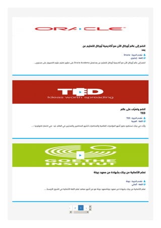 ‫ﻋ‬‫ﻦ‬ ‫ﻟ‬‫ﻠ‬‫ﺘ‬‫ﻌ‬‫ﻠ‬‫ﻴ‬‫ﻢ‬ ‫أ‬‫و‬‫ر‬‫ﻛ‬‫ﺎ‬‫ل‬ ‫أ‬‫ﻛ‬‫ﺎ‬‫د‬‫ﻳ‬‫ﻤ‬‫ﻴ‬‫ﺔ‬ ‫ﻣ‬‫ﻊ‬ ‫ا‬‫ﻵ‬‫ن‬ ‫أ‬‫و‬‫ر‬‫ﻛ‬‫ﺎ‬‫ل‬ ‫ﻋ‬‫ﺎ‬‫ﻟ‬‫ﻢ‬ ‫إ‬‫ﻟ‬‫ﻰ‬ ‫ا‬‫ﻧ‬‫ﻀ‬‫ﻢ‬
‫ﺑ‬‫ﻌ‬‫ﺪ‬
Oracle : ‫ا‬‫ﻟ‬‫ﺪ‬‫و‬‫ر‬‫ة‬ ‫ﻣ‬ُ‫ﻘ‬‫ﺪ‬‫م‬ 
‫إ‬‫ﻧ‬‫ﺠ‬‫ﻠ‬‫ﻴ‬‫ﺰ‬‫ي‬ : ‫ا‬‫ﻟ‬‫ﻠ‬‫ﻐ‬‫ﺔ‬ 
‫ﻣ‬‫ﺴ‬‫ﺘ‬‫ﻮ‬‫ى‬... ‫ﻋ‬‫ﻠ‬‫ﻰ‬ ‫ا‬‫ﻟ‬‫ﻜ‬‫ﻤ‬‫ﺒ‬‫ﻴ‬‫ﻮ‬‫ﺗ‬‫ﺮ‬ ‫ﻋ‬‫ﻠ‬‫ﻮ‬‫م‬ ‫ﺗ‬‫ﻌ‬‫ﻠ‬‫ﻴ‬‫ﻢ‬ ‫ﺗ‬‫ﻄ‬‫ﻮ‬‫ﻳ‬‫ﺮ‬ ‫ﻋ‬‫ﻠ‬‫ﻰ‬ Oracle Academy ‫ﺑ‬‫ﻌ‬‫ﺪ‬‫ﺗ‬‫ﻌ‬‫ﻤ‬‫ﻞ‬ ‫ﻋ‬‫ﻦ‬ ‫ﻟ‬‫ﻠ‬‫ﺘ‬‫ﻌ‬‫ﻠ‬‫ﻴ‬‫ﻢ‬ ‫أ‬‫و‬‫ر‬‫ﻛ‬‫ﺎ‬‫ل‬ ‫أ‬‫ﻛ‬‫ﺎ‬‫د‬‫ﻳ‬‫ﻤ‬‫ﻴ‬‫ﺔ‬ ‫ﻣ‬‫ﻊ‬ ‫ا‬‫ﻵ‬‫ن‬ ‫أ‬‫و‬‫ر‬‫ﻛ‬‫ﺎ‬‫ل‬ ‫ﻋ‬‫ﺎ‬‫ﻟ‬‫ﻢ‬ ‫إ‬‫ﻟ‬‫ﻰ‬ ‫ا‬‫ﻧ‬‫ﻀ‬‫ﻢ‬

‫ﻋ‬‫ﺎ‬‫ﻟ‬‫ﻢ‬ ‫ﻋ‬‫ﻠ‬‫ﻰ‬ ‫و‬‫ﺗ‬‫ﻌ‬‫ﺮ‬ّ‫ف‬ ‫ا‬‫ﻧ‬‫ﻀ‬‫ﻢ‬
TED
TED : ‫ا‬‫ﻟ‬‫ﺪ‬‫و‬‫ر‬‫ة‬ ‫ﻣ‬ُ‫ﻘ‬‫ﺪ‬‫م‬ 
‫ا‬‫ﻟ‬‫ﻌ‬‫ﺮ‬‫ﺑ‬‫ﻴ‬‫ﺔ‬ : ‫ا‬‫ﻟ‬‫ﻠ‬‫ﻐ‬‫ﺔ‬ 
–... ‫ﺗ‬‫ﻜ‬‫ﻨ‬‫ﻮ‬‫ﻟ‬‫ﻮ‬‫ﺟ‬‫ﻴ‬‫ﺎ‬ ‫ا‬‫ﺧ‬‫ﺘ‬‫ﺼ‬‫ﺎ‬‫ر‬ ‫ﻫ‬‫ﻲ‬ : ‫ﺗ‬‫ﻴ‬‫ﺪ‬ . ‫ا‬‫ﻟ‬‫ﻌ‬‫ﺎ‬‫ﻟ‬‫ﻢ‬ ‫ﻓ‬‫ﻲ‬ ‫و‬‫ا‬‫ﻟ‬‫ﻤ‬‫ﺪ‬‫ر‬ّ‫ﺑ‬‫ﻴ‬‫ﻦ‬ ‫ا‬‫ﻟ‬‫ﻤ‬‫ﺤ‬‫ﺎ‬‫ﺿ‬‫ﺮ‬‫ﻳ‬‫ﻦ‬ ‫ﻷ‬‫ﺷ‬‫ﻬ‬‫ﺮ‬ ‫و‬‫ا‬‫ﻟ‬‫ﻤ‬‫ﺤ‬‫ﺎ‬‫ﺿ‬‫ﺮ‬‫ا‬‫ت‬ ‫ا‬‫ﻟ‬‫ﻌ‬‫ﺎ‬‫ﻟ‬‫ﻤ‬‫ﻴ‬‫ﺔ‬ ‫ا‬‫ﻟ‬‫ﻤ‬‫ﺆ‬‫ﺗ‬‫ﻤ‬‫ﺮ‬‫ا‬‫ت‬ ‫أ‬‫ﺷ‬‫ﻬ‬‫ﺮ‬ ‫ﺣ‬‫ﻀ‬‫ﻮ‬‫ر‬ ‫ﺗ‬‫ﺴ‬‫ﺘ‬‫ﻄ‬‫ﻴ‬‫ﻊ‬ ‫ﺑ‬‫ﻴ‬‫ﺘ‬‫ﻚ‬ ‫ﻓ‬‫ﻲ‬ ‫و‬‫أ‬‫ﻧ‬‫ﺖ‬

‫ﺟ‬‫ﻮ‬‫ﺗ‬‫ﺔ‬ ‫ﻣ‬‫ﻌ‬‫ﻬ‬‫ﺪ‬ ‫ﻣ‬‫ﻦ‬ ‫ﺑ‬‫ﺸ‬‫ﻬ‬‫ﺎ‬‫د‬‫ة‬ ‫ﺑ‬‫ﻴ‬‫ﺘ‬‫ﻚ‬ ‫ﻣ‬‫ﻦ‬ ‫ا‬‫ﻷ‬‫ﻟ‬‫ﻤ‬‫ﺎ‬‫ﻧ‬‫ﻴ‬‫ﺔ‬ ‫ﺗ‬‫ﻌ‬‫ﻠ‬‫ﻢ‬
‫ﺟ‬‫ﻮ‬‫ﺗ‬‫ﺔ‬ : ‫ا‬‫ﻟ‬‫ﺪ‬‫و‬‫ر‬‫ة‬ ‫ﻣ‬ُ‫ﻘ‬‫ﺪ‬‫م‬ 
‫أ‬‫ﻟ‬‫ﻤ‬‫ﺎ‬‫ﻧ‬‫ﻲ‬ : ‫ا‬‫ﻟ‬‫ﻠ‬‫ﻐ‬‫ﺔ‬ 
،... ‫ا‬‫ﻷ‬‫و‬‫ﺳ‬‫ﻂ‬ ‫ا‬‫ﻟ‬‫ﺸ‬‫ﺮ‬‫ق‬ ‫ﻓ‬‫ﻲ‬ ‫ا‬‫ﻷ‬‫ﻟ‬‫ﻤ‬‫ﺎ‬‫ﻧ‬‫ﻴ‬‫ﺔ‬ ‫ا‬‫ﻟ‬‫ﻠ‬‫ﻐ‬‫ﺔ‬ ‫ﺗ‬‫ﻌ‬‫ﻠ‬‫ﻢ‬ ‫ﻣ‬‫ﻌ‬‫ﺎ‬‫ﻫ‬‫ﺪ‬ ‫أ‬‫ﺷ‬‫ﻬ‬‫ﺮ‬ ‫ﻣ‬‫ﻦ‬ ‫ﻫ‬‫ﻮ‬ ‫ﺟ‬‫ﻮ‬‫ﺗ‬‫ﺔ‬ ‫ﺟ‬‫ﻮ‬‫ﺗ‬‫ﺔ‬‫ﻣ‬‫ﻌ‬‫ﻬ‬‫ﺪ‬ ‫ﻣ‬‫ﻌ‬‫ﻬ‬‫ﺪ‬ ‫ﻣ‬‫ﻦ‬ ‫ﺑ‬‫ﺸ‬‫ﻬ‬‫ﺎ‬‫د‬‫ة‬ ‫ﺑ‬‫ﻴ‬‫ﺘ‬‫ﻚ‬ ‫ﻣ‬‫ﻦ‬ ‫ا‬‫ﻷ‬‫ﻟ‬‫ﻤ‬‫ﺎ‬‫ﻧ‬‫ﻴ‬‫ﺔ‬ ‫ﺗ‬‫ﻌ‬‫ﻠ‬‫ﻢ‬

»2« 1
 