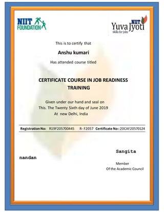 This is to certify that
Anshu kumari
Has attended course titled
CERTIFICATE COURSE IN JOB READINESS
TRAINING
Given under our hand and seal on
This. The Twenty Sixth day of June 2019
At new Delhi, India
RegistrationNo: R19F205700445 R- F2057 Certificate No: 20CAF20570124
Sangita
nandan
Member
Of the Academic Council
 