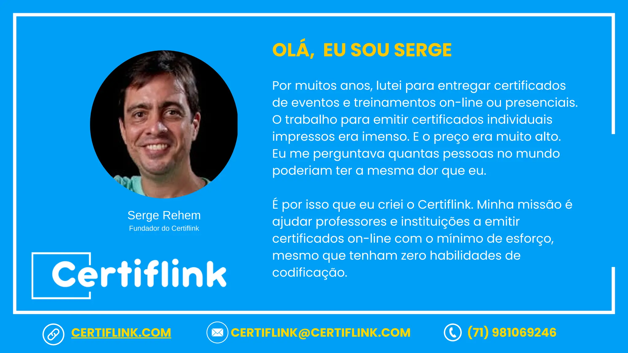 Por muitos anos, lutei para entregar certificados
de eventos e treinamentos on-line ou presenciais.
O trabalho para emitir certificados individuais
impressos era imenso. E o preço era muito alto.
Eu me perguntava quantas pessoas no mundo
poderiam ter a mesma dor que eu.
É por isso que eu criei o Certiflink. Minha missão é
ajudar professores e instituições a emitir
certificados on-line com o mínimo de esforço,
mesmo que tenham zero habilidades de
codificação.
OLÁ, EU SOU SERGE
Serge Rehem
Fundador do Certiflink
CERTIFLINK.COM CERTIFLINK@CERTIFLINK.COM (71) 981069246
 