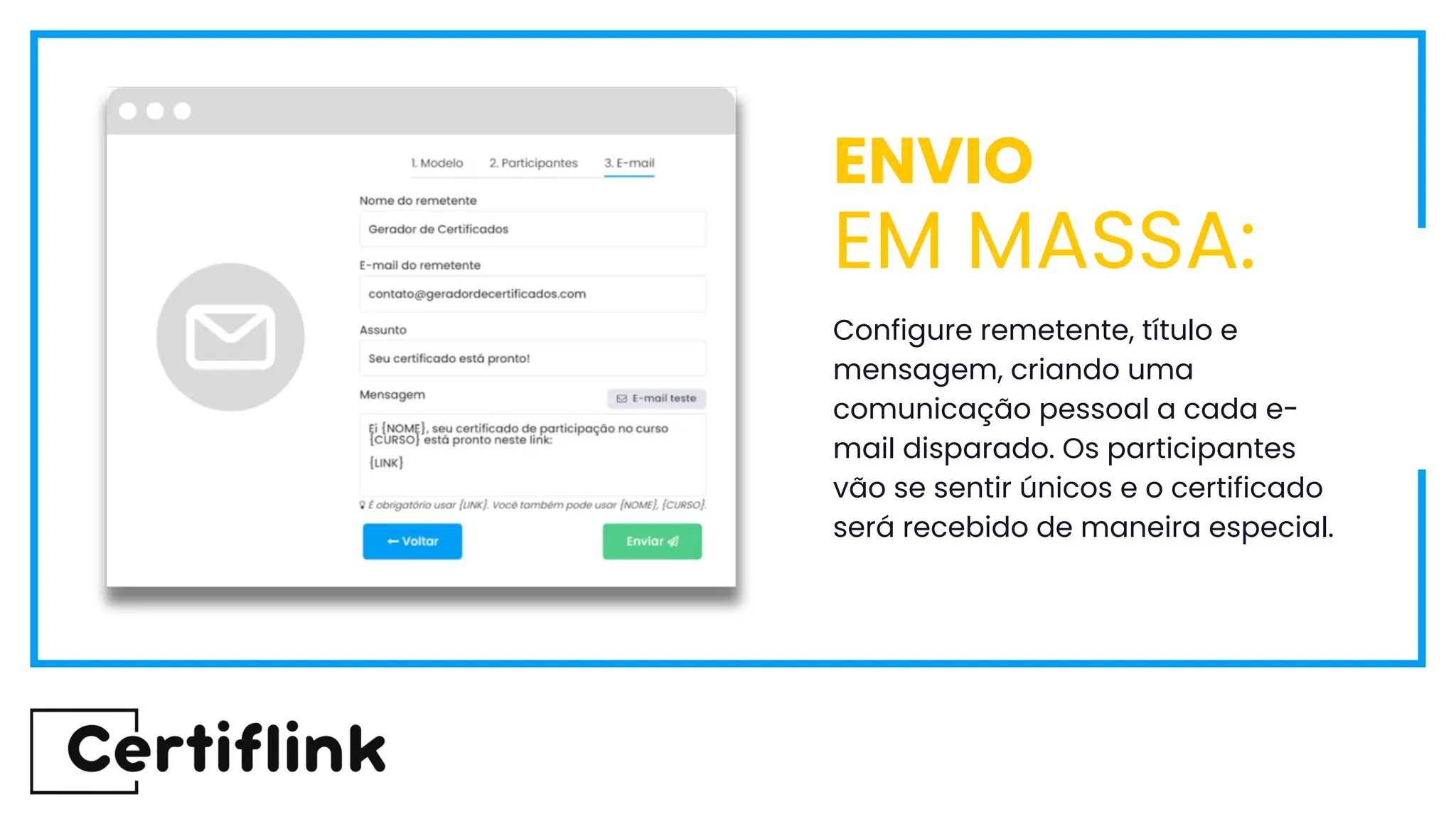 Configure remetente, título e
mensagem, criando uma
comunicação pessoal a cada e-
mail disparado. Os participantes
vão se sentir únicos e o certificado
será recebido de maneira especial.
ENVIO
EM MASSA:
 