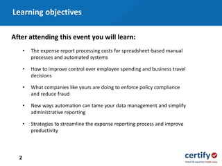 • The expense report processing costs for spreadsheet-based manual
processes and automated systems
• How to improve control over employee spending and business travel
decisions
• What companies like yours are doing to enforce policy compliance
and reduce fraud
• New ways automation can tame your data management and simplify
administrative reporting
• Strategies to streamline the expense reporting process and improve
productivity
After attending this event you will learn:
Learning objectives
2
 