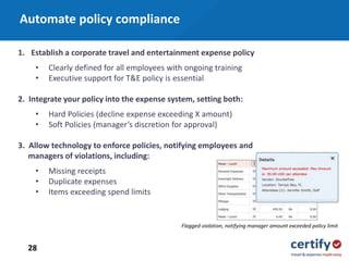 28
1. Establish a corporate travel and entertainment expense policy
• Clearly defined for all employees with ongoing training
• Executive support for T&E policy is essential
2. Integrate your policy into the expense system, setting both:
• Hard Policies (decline expense exceeding X amount)
• Soft Policies (manager’s discretion for approval)
3. Allow technology to enforce policies, notifying employees and
managers of violations, including:
• Missing receipts
• Duplicate expenses
• Items exceeding spend limits
Flagged violation, notifying manager amount exceeded policy limit
Automate policy compliance
 