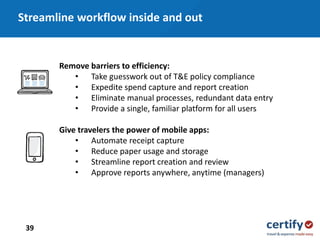 39
Remove barriers to efficiency:
• Take guesswork out of T&E policy compliance
• Expedite spend capture and report creation
• Eliminate manual processes, redundant data entry
• Provide a single, familiar platform for all users
Give travelers the power of mobile apps:
• Automate receipt capture
• Reduce paper usage and storage
• Streamline report creation and review
• Approve reports anywhere, anytime (managers)
Streamline workflow inside and out
 