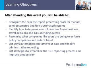 • Recognize the expense report processing costs for manual,
semi-automated and fully automated systems
• Identify how to improve control over employee business
travel decisions and T&E spending overall
• Recognize what companies like yours are doing to enforce
policy compliance and reduce fraud
• List ways automation can tame your data and simplify
administrative reporting
• List strategies to streamline the T&E reporting process and
improve productivity
Learning Objectives
After attending this event you will be able to:
 