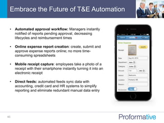 Embrace the Future of T&E Automation
40
• Automated approval workflow: Managers instantly
notified of reports pending approval, decreasing
lifecycles and reimbursement times
• Online expense report creation: create, submit and
approve expense reports online; no more time-
consuming spreadsheets
• Mobile receipt capture: employees take a photo of a
receipt with their smartphone instantly turning it into an
electronic receipt
• Direct feeds: automated feeds sync data with
accounting, credit card and HR systems to simplify
reporting and eliminate redundant manual data entry
 