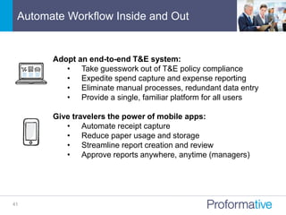 Automate Workflow Inside and Out
41
Adopt an end-to-end T&E system:
• Take guesswork out of T&E policy compliance
• Expedite spend capture and expense reporting
• Eliminate manual processes, redundant data entry
• Provide a single, familiar platform for all users
Give travelers the power of mobile apps:
• Automate receipt capture
• Reduce paper usage and storage
• Streamline report creation and review
• Approve reports anywhere, anytime (managers)
 