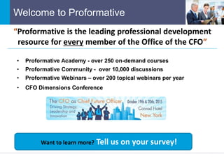 Welcome to Proformative
• Proformative Academy - over 250 on-demand courses
• Proformative Community - over 10,000 discussions
• Proformative Webinars – over 200 topical webinars per year
• CFO Dimensions Conference
“Proformative is the leading professional development
resource for every member of the Office of the CFO”
Want to learn more? Tell us on your survey!
 