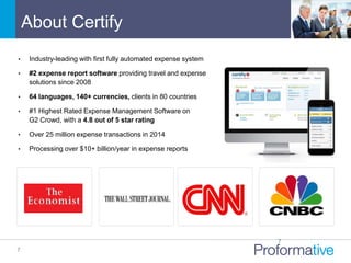 • Industry-leading with first fully automated expense system
• #2 expense report software providing travel and expense
solutions since 2008
• 64 languages, 140+ currencies, clients in 80 countries
• #1 Highest Rated Expense Management Software on
G2 Crowd, with a 4.8 out of 5 star rating
• Over 25 million expense transactions in 2014
• Processing over $10+ billion/year in expense reports
About Certify
7
7
 