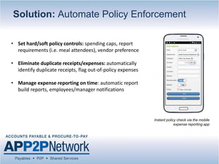 Solution: Automate Policy Enforcement
• Set hard/soft policy controls: spending caps, report
requirements (i.e. meal attendees), vendor preference
• Eliminate duplicate receipts/expenses: automatically
identify duplicate receipts, flag out-of-policy expenses
• Manage expense reporting on time: automatic report
build reports, employees/manager notifications
Instant policy check via the mobile
expense reporting app
 