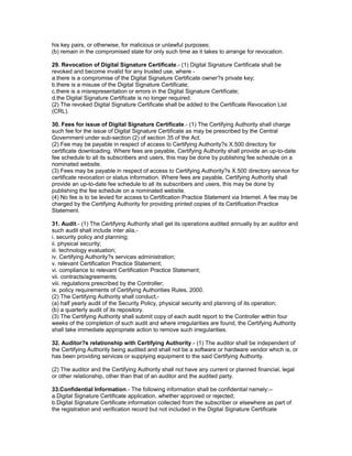 his key pairs, or otherwise, for malicious or unlawful purposes;
(b) remain in the compromised state for only such time as it takes to arrange for revocation.
29. Revocation of Digital Signature Certificate.- (1) Digital Signature Certificate shall be
revoked and become invalid for any trusted use, where -
a.there is a compromise of the Digital Signature Certificate owner?s private key;
b.there is a misuse of the Digital Signature Certificate;
c.there is a misrepresentation or errors in the Digital Signature Certificate;
d.the Digital Signature Certificate is no longer required.
(2) The revoked Digital Signature Certificate shall be added to the Certificate Revocation List
(CRL).
30. Fees for issue of Digital Signature Certificate.- (1) The Certifying Authority shall charge
such fee for the issue of Digital Signature Certificate as may be prescribed by the Central
Government under sub-section (2) of section 35 of the Act.
(2) Fee may be payable in respect of access to Certifying Authority?s X.500 directory for
certificate downloading. Where fees are payable, Certifying Authority shall provide an up-to-date
fee schedule to all its subscribers and users, this may be done by publishing fee schedule on a
nominated website.
(3) Fees may be payable in respect of access to Certifying Authority?s X.500 directory service for
certificate revocation or status information. Where fees are payable, Certifying Authority shall
provide an up-to-date fee schedule to all its subscribers and users, this may be done by
publishing the fee schedule on a nominated website.
(4) No fee is to be levied for access to Certification Practice Statement via Internet. A fee may be
charged by the Certifying Authority for providing printed copies of its Certification Practice
Statement.
31. Audit.- (1) The Certifying Authority shall get its operations audited annually by an auditor and
such audit shall include inter alia,-
i. security policy and planning;
ii. physical security;
iii. technology evaluation;
iv. Certifying Authority?s services administration;
v. relevant Certification Practice Statement;
vi. compliance to relevant Certification Practice Statement;
vii. contracts/agreements;
viii. regulations prescribed by the Controller;
ix. policy requirements of Certifying Authorities Rules, 2000.
(2) The Certifying Authority shall conduct,-
(a) half yearly audit of the Security Policy, physical security and planning of its operation;
(b) a quarterly audit of its repository.
(3) The Certifying Authority shall submit copy of each audit report to the Controller within four
weeks of the completion of such audit and where irregularities are found, the Certifying Authority
shall take immediate appropriate action to remove such irregularities.
32. Auditor?s relationship with Certifying Authority.- (1) The auditor shall be independent of
the Certifying Authority being audited and shall not be a software or hardware vendor which is, or
has been providing services or supplying equipment to the said Certifying Authority.
(2) The auditor and the Certifying Authority shall not have any current or planned financial, legal
or other relationship, other than that of an auditor and the audited party.
33.Confidential Information.- The following information shall be confidential namely:--
a.Digital Signature Certificate application, whether approved or rejected;
b.Digital Signature Certificate information collected from the subscriber or elsewhere as part of
the registration and verification record but not included in the Digital Signature Certificate
 