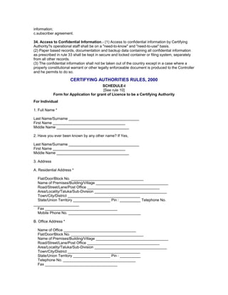 information;
c.subscriber agreement.
34. Access to Confidential Information.- (1) Access to confidential information by Certifying
Authority?s operational staff shall be on a "need-to-know" and "need-to-use" basis.
(2) Paper based records, documentation and backup data containing all confidential information
as prescribed in rule 33 shall be kept in secure and locked container or filing system, separately
from all other records.
(3) The confidential information shall not be taken out of the country except in a case where a
properly constitutional warrant or other legally enforceable document is produced to the Controller
and he permits to do so.
CERTIFYING AUTHORITIES RULES, 2000
SCHEDULE-I
[See rule 10]
Form for Application for grant of Licence to be a Certifying Authority
For Individual
1. Full Name *
Last Name/Surname __________________________________
First Name ___________________________________
Middle Name ___________________________________
2. Have you ever been known by any other name? If Yes,
Last Name/Surname __________________________________
First Name ___________________________________
Middle Name ___________________________________
3. Address
A. Residential Address *
Flat/Door/Block No. ___________________________________
Name of Premises/Building/Village ___________________________________
Road/Street/Lane/Post Office ___________________________________
Area/Locality/Taluka/Sub-Division ___________________________________
Town/City/District ___________________________________
State/Union Territory __________________ Pin : __________ Telephone No.
______________________
Fax ___________________________________
Mobile Phone No. ___________________________________
B. Office Address *
Name of Office ___________________________________
Flat/Door/Block No. ___________________________________
Name of Premises/Building/Village ___________________________________
Road/Street/Lane/Post Office ___________________________________
Area/Locality/Taluka/Sub-Division ___________________________________
Town/City/District ___________________________________
State/Union Territory __________________ Pin : __________
Telephone No. ___________________________________
Fax ___________________________________
 