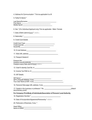 4. Address for Communication * Tick ֠as applicable A or B
5. Father?s Name *
Last Name/Surname __________________________________
First Name ___________________________________
Middle Name ___________________________________
6. Sex * (For Individual Applicant only) Tick ֠as applicable : Male / Female
7. Date of Birth (dd/mm/yyyy) * --/--/----
8. Nationality * ___________________________________
9. Credit Card Details
Credit Card Type ___________________________________
Credit Card No. ___________________________________
Issued By ___________________________________
10. E-mail Address ___________________________________
11. Web URL address ___________________________________
12. Passport Details #
Passport No. ___________________________________
Passport issuing authority ___________________________________
Passport expiry date (dd/mm/yyyy) --/--/----
13. Voter?s Identity Card No. # ___________________________________
14. Income Tax PAN no. # ___________________________________
15. ISP Details
ISP Name * ___________________________________
ISP?s Website Address, if any __________________________________
Your User Name at ISP, if any ___________________________________
16. Personal Web page URL address, if any ___________________________________
17. Capital in the business or profession * Rs. ________________________________(Attach
documentary proof)
For Company /Firm/Body of Individuals/Association of Persons/ Local Authority
18. Registration Number * ___________________________________
19. Date of Incorporation/Agreement/Partnership * --/--/----
20. Particulars of Business, if any: *
Head Office ___________________________________
Name of Office _________________________________
 