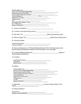 Flat/Door/Block No. _____________________________
Name of Premises/Building/Village ___________________________________
Road/Street/Lane/Post Office ___________________________________
Area/Locality/Taluka/Sub-Division ___________________________________
Town/City/District ______________________ Pin _________
State/Union Territory ___________________________________
Telephone No. ___________________________________
Fax ___________________________________
Web page URL address, if any ___________________________________
No. of Branches ___________________________________
Nature of Business ___________________________________
21. Income Tax PAN No.* ___________________________________
22. Turnover in the last financial year Rs. ________________________________
23. Net worth * Rs. ________________________________(Attach documentary proof)
24. Paid up Capital * Rs. ________________________________(Attach documentary proof)
25. Insurance Details
Insurance Policy No.* ___________________________________
Insurer Company * ___________________________________
26. Names, Addresses etc. of Partners/Members/Directors (For Information about more
persons,please add separate sheet(s) in the format given in the next page) *
No. of Partners/Members/Directors ___________________________________ Details of
Partners/Members/Directors
A. Full Name
Last Name/Surname __________________________________
First Name ___________________________________
Middle Name ___________________________________
B. Address
Flat/Door/Block No. ________________________________
Name of Premises/Building/Village ________________________________
Road/Street/Lane/Post Office ________________________________
Area/Locality/Taluka/Sub-Division ________________________________
Town/City/District ________________________________
State/Union Territory Pin ________________________________
Telephone No. ________________________________
Fax No. ________________________________
Mobile Phone No. ________________________________
C. Nationality ________________________________In case of foreign national, Visa
details_______________________________
D. Passport Details #
Passport No. ___________________________________
Passport issuing authority ___________________________________
 