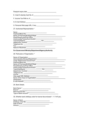 Passport expiry date ___________________________________
E. Voter?s Identity Card No. # ___________________________________
F. Income Tax PAN no. # ___________________________________
G. E-mail Address ___________________________________
H. Personal Web page URL, if any ___________________________________
27. Authorised Representative *
Name ___________________________________
Flat/Door/Block No. ___________________________________
Name of Premises/Building/Village ___________________________________
Road/Street/Lane/Post Office ___________________________________
Area/Locality/Taluka/Sub-Division ________________________________
Town/City/District ___________________ Pin ____________
State/Union Territory ___________________________________
Telephone No. ___________________________________
Fax ___________________________________
Nature of Business ___________________________________
For Government Ministry/Department/Agency/Authority
28. Particulars of Organisation: *
Name of Organisation ___________________________________
Administrative Ministry/Department ___________________________________
Under State/Central Government ___________________________________
Flat/Door/Block No. ___________________________________
Name of Premises/Building/Village ___________________________________
Road/Street/Lane/Post Office ___________________________________
Area/Locality/Taluka/Sub-Division ___________________________________
Town/City/District ____________________ Pin __________
State/Union Territory ___________________________________
Telephone No. ___________________________________
Fax No. ___________________________________
Web page URL Address ___________________________________
Name of the Head of Organisation ___________________________________
Designation ___________________________________
E-mail Address ___________________________________
29. Bank Details
Bank Name * __________________________________
Branch * ___________________________________
Bank Account No. * __________________________________
Type of Bank Account * ___________________________________
30. Whether bank draft/pay order for licence fee enclosed * : Y / N If yes,
Name of Bank ________________________________
Draft/pay order No. ________________________________
Date of Issue ________________________________
Amount ________________________________
 