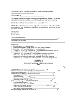 31. Location of facility in India for generation of Digital Signature Certificate *
________________________________
32. Public Key @ ________________________________
33. Whether undertaking for Bank Guarantee/Performance Bond attached * : Y / N (Not
applicable if the applicant is a Government Ministry/Department/Agency/ Authority)
34. Whether Certification Practice Statement is enclosed * : Y / N
35. Whether certified copies of business registration document are enclosed : Y / N (For
Company/ Firm/ Body of Individuals/ Association of Persons/ Local Authority) If yes, the
documents attached:
i.??????????
ii.??????????
iii.??????????
36. Any other information
__________________________________________________________________Date
Signature of the Applicant
_____________________________________________________________________________
Instructions :
1. Columns marked with * are mandatory.
2. For the columns marked with #, details for at least one is mandatory.
3. Column No. 1 to 17 are to be filled up by individual applicant.
1.Column No. 18 to 27 are to be filled up if applicant is a Company/ Firm/ Body of
Individuals/Association of Persons/ Local Authority.
2.Column No. 28 is to be filled up if applicant is a Government organisation.
3.Column No. , 29, 30, 31 and 34 are to be filled up by all applicants.
4.@ Column No. 32 is applicable only for application for renewal of licence.
5.Column No. 33 is not applicable if the applicant is a Government organisation.
SCHEDULE-II
[See rule 19(2)]
Information Technology (IT) Security Guidelines
Index
Page
1.Introduction?.?????????????????????....................................27
2.Implementation of an Information Security Programme??... .....................................27
3.Information Classification ?????????.........................................................28
4.Physical and Operational Security????????????.....................................30
4.1Site Design .??????.? ?......................................................................30
4.2Fire Protection..............?????....................................................................31
4.3Environmental Protection?...?????.??.....................................................31
4.4Physical Access..??????.?????........................................................32
5.Information Management????????.????????....................................33
5.1System Administration???...???...............................................................33
5.2Sensitive Information Control?????..............................................................34
5.3Sensitive Information Security?.........................................?.?.??????....35
5.4Third Party Access????????.................................................................35
5.5Prevention of Computer Misuse....... ..................................................................36
6.System integrity and security measures??............................................................36
 