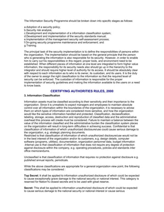 The Information Security Programme should be broken down into specific stages as follows:
a.Adoption of a security policy;
b.Security risk analysis;
c.Development and implementation of a information classification system;
d.Development and implementation of the security standards manual;
e.Implementation of the management security self-assessment process;
f.On-going security programme maintenance and enforcement; and
g.Training.
The principal task of the security implementation is to define the responsibilities of persons within
the organization. The implementation should be based on the general principle that the person
who is generating the information is also responsible for its security. However, in order to enable
him to carry out his responsibilities in this regard, proper tools, and environment need to be
established. When different pieces of information at one level are integrated to form higher value
information, the responsibility for its security needs also should go up in the hierarchy to the
integrator and should require higher level of authority for its access. It should be absolutely clear
with respect to each information as to who is its owner, its custodian, and its users. It is the duty
of the owner to assign the right classification to the information so that the required level of
security can be enforced. The custodian of information is responsible for the proper
implementation of security guidelines and making the information available to the users on a need
to know basis.
CERTIFYING AUTHORITIES RULES, 2000
3. Information Classification
Information assets must be classified according to their sensitivity and their importance to the
organization. Since it is unrealistic to expect managers and employees to maintain absolute
control over all information within the boundaries of the organization, it is necessary to advise
them on which types of information are considered more sensitive, and how the organization
would like the sensitive information handled and protected. Classification, declassification,
labeling, storage, access, destruction and reproduction of classified data and the administrative
overhead this process will create must be considered. Failure to maintain a balance between the
value of the information classified and the administrative burden the classification system places
on the organization will result in long-term difficulties in achieving success. Confidential is that
classification of information of which unauthorized disclosure/use could cause serious damage to
the organization, e.g. strategic planning documents.
Restricted is that classification of information of which unauthorized disclosure/use would not be
in the best interest of the organization and/or its customers, e.g. design details, computer
software (programs, utilities), documentation, organization personnel data, budget information
.Internal use is that classification of information that does not require any degree of protection
against disclosure within the company, e.g. operating procedures, policies and standards inter
office memorandums.
Unclassified is that classification of information that requires no protection against disclosure e.g.
published annual reports, periodicals.
While the above classifications are appropriate for a general organization view point, the following
classifications may be considered :
Top Secret: It shall be applied to information unauthorized disclosure of which could be expected
to cause exceptionally grave damage to the national security or national interest. This category is
reserved for Nation?s closest secrets and to be used with great reserve.
Secret: This shall be applied to information unauthorized disclosure of which could be expected
to cause serious damage to the national security or national interest or cause serious
 