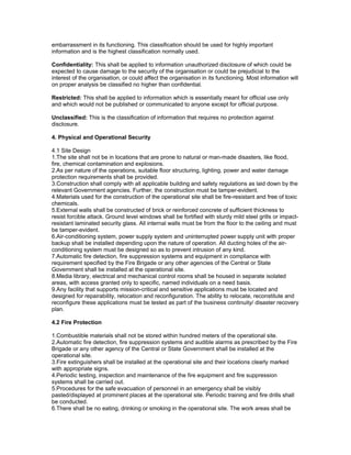embarrassment in its functioning. This classification should be used for highly important
information and is the highest classification normally used.
Confidentiality: This shall be applied to information unauthorized disclosure of which could be
expected to cause damage to the security of the organisation or could be prejudicial to the
interest of the organisation, or could affect the organisation in its functioning. Most information will
on proper analysis be classified no higher than confidential.
Restricted: This shall be applied to information which is essentially meant for official use only
and which would not be published or communicated to anyone except for official purpose.
Unclassified: This is the classification of information that requires no protection against
disclosure.
4. Physical and Operational Security
4.1 Site Design
1.The site shall not be in locations that are prone to natural or man-made disasters, like flood,
fire, chemical contamination and explosions.
2.As per nature of the operations, suitable floor structuring, lighting, power and water damage
protection requirements shall be provided.
3.Construction shall comply with all applicable building and safety regulations as laid down by the
relevant Government agencies. Further, the construction must be tamper-evident.
4.Materials used for the construction of the operational site shall be fire-resistant and free of toxic
chemicals.
5.External walls shall be constructed of brick or reinforced concrete of sufficient thickness to
resist forcible attack. Ground level windows shall be fortified with sturdy mild steel grills or impact-
resistant laminated security glass. All internal walls must be from the floor to the ceiling and must
be tamper-evident.
6.Air-conditioning system, power supply system and uninterrupted power supply unit with proper
backup shall be installed depending upon the nature of operation. All ducting holes of the air-
conditioning system must be designed so as to prevent intrusion of any kind.
7.Automatic fire detection, fire suppression systems and equipment in compliance with
requirement specified by the Fire Brigade or any other agencies of the Central or State
Government shall be installed at the operational site.
8.Media library, electrical and mechanical control rooms shall be housed in separate isolated
areas, with access granted only to specific, named individuals on a need basis.
9.Any facility that supports mission-critical and sensitive applications must be located and
designed for repairability, relocation and reconfiguration. The ability to relocate, reconstitute and
reconfigure these applications must be tested as part of the business continuity/ disaster recovery
plan.
4.2 Fire Protection
1.Combustible materials shall not be stored within hundred meters of the operational site.
2.Automatic fire detection, fire suppression systems and audible alarms as prescribed by the Fire
Brigade or any other agency of the Central or State Government shall be installed at the
operational site.
3.Fire extinguishers shall be installed at the operational site and their locations clearly marked
with appropriate signs.
4.Periodic testing, inspection and maintenance of the fire equipment and fire suppression
systems shall be carried out.
5.Procedures for the safe evacuation of personnel in an emergency shall be visibly
pasted/displayed at prominent places at the operational site. Periodic training and fire drills shall
be conducted.
6.There shall be no eating, drinking or smoking in the operational site. The work areas shall be
 