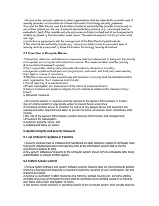 1.Access to the computer systems by other organisations shall be subjected to a similar level of
security protection and controls as in these Information Technology security guidelines.
2.In case the Data Centre uses the facilities of external service/facility provider (outsourcer) for
any of their operations, the use of external service/facility providers (e.g. outsourcer) shall be
evaluated in light of the possible security exposures and risks involved and all such agreements
shall be approved by the information asset owner. The external service or facility provider shall
also sign
non-disclosure agreements with the management of the Data Centre/operational site.
3.The external service/facility provider (e.g. outsourcer) shall provide an equivalent level of
security controls as required by these Information Technology Security Guidelines.
5.5 Prevention of Computer Misuse
1.Prevention, detection, and deterrence measures shall be implemented to safeguard the security
of computers and computer information from misuse. The measures taken shall be properly
documented and reviewed regularly.
2.Each organization shall provide adequate information to all persons, including
management,systems developers and programmers, end-users, and third party users warning
them against misuse of computers.
3.Effective measures to deal expeditiously with breaches of security shall be established within
each organisation. Such measures shall include :
i.Prompt reporting of suspected breach;
ii.Proper investigation and assessment of the nature of suspected breach;
iii.Secure evidence and preserve integrity of such material as relates to the discovery of any
breach;
iv.Remedial measures.
1.All incidents related to breaches shall be reported to the System Administrator or System
Security Administrator for appropriate action to prevent future occurrence.
2.Procedure shall be set-up to establish the nature of any alleged abuse and determine the
subsequent action required to be taken to prevent its future occurrence. Such procedures shall
include:
i.The role of the System Administrator, System Security Administrator and management;
ii.Procedure for investigation;
iii.Areas for security review; and
iv.Subsequent follow-up action.
6. System integrity and security measures
6.1 Use of Security Systems or Facilities
1.Security controls shall be installed and maintained on each computer system or computer node
to prevent unauthorised users from gaining entry to the information system and to prevent
unauthorised access to data.
2.Any system software or resource of the computer system should only be accessible after being
authenticated by access control system.
6.2 System Access Control
1.Access control software and system software security features shall be implemented to protect
resources. Management approval is required to authorise issuance of user identification (ID) and
resource privileges.
2.Access to information system resources like memory, storage devices etc., sensitive utilities
and data resources and programme files shall be controlled and restricted based on a "need-to-
use" basis with proper segregation of duties.
3.The access control software or operating system of the computer system shall provide features
 