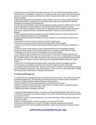 to restrict access to the system and data resources. The use of common passwords such as
"administrator" or "president" or "game" etc. to protect access to the system and data resources
represent a security exposure and shall be avoided. All passwords used must be resistant to
dictionary attacks.
4.Appropriate approval for the request to access system resources shall be obtained from the
System Administrator. Guidelines and procedures governing access authorisations shall be
developed, documented and implemented.
5.An Access Control System manual documenting the access granted to different level of users
shall be prepared to provide guidance to the System Administrator for grant of access.
6.Each user shall be assigned a unique user ID. Adequate user education shall be provided to
help users in password choice and password protection. Sharing of user IDs shall not be
allowed.
7.Stored passwords shall be encrypted using internationally proven encryption techniques to
prevent unauthorised disclosure and modification.
8.Stored passwords shall be protected by access controls from unauthorised disclosure and
modification.
9.Automatic time-out for terminal inactivity should be implemented.
10.Audit trail of security-sensitive access and actions taken shall be logged.
11.All forms of audit trail shall be appropriately protected against unauthorised modification or
deletion.
12.Where a second level access control is implemented through the application system,
password controls similar to those implemented for the computer system shall be in place.
13.Activities of all remote users shall be logged and monitored closely.
14.The facility to login as another user from one user?s login shall be denied. However, the
system should prohibit direct login as a trusted user (e.g. root in Unix, administrator in Windows
NT or Windows 2000). This means that there must be a user account configured for the trusted
administrator. The system requires trusted users to change their effective username to gain
access
to root and to re-authenticate themselves before requesting access to privileged functions.
15.The startup and shutdown procedure of the security software must be automated.
16.Sensitive Operating System files, which are more prone to hackers must be protected against
all known attacks using proven tools and techniques. That is to say no user will be able to modify
them except with the permission of System Administrator.
6.3 Password Management
(1) Certain minimum quality standards for password shall be enforced. The quality level shall be
increased progressively. The following control features shall be implemented for passwords:
i.Minimum of eight characters without leading or trailing blanks;
ii.Shall be different from the existing password and the two previous ones;
iii.Shall be changed at least once every ninety days; for sensitive system, password shall be
changed at least once every thirty days; and
iv.Shall not be shared, displayed or printed.
1.Password retries shall be limited to a maximum of three attempted logons after which the user
ID shall then be revoked; for sensitive systems, the number of password retries should be limited
to a maximum of two.
2.Passwords which are easy-to-guess (e.g. user name, birth date, month, standard words etc.)
should be avoided.
3.Initial or reset passwords must be changed by the user upon first use.
4.Passwords shall always be encrypted in storage to prevent unauthorized disclosure.
5.All passwords used must be resistant to dictionary attacks and all known password cracking
algorithms.
CERTIFYING AUTHORITIES RULES, 2000
 
