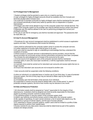 6.4 Privileged User?s Management
1.System privileges shall be granted to users only on a need-to-use basis.
2.Login privileges for highly privileged accounts should be available only from Console and
terminals situated within Console room.
3.An audit trail of activities conducted by highly privileged users shall be maintained for two years
and reviewed periodically at least every week by operator who is independent of System
Administrator.
4.Privileged user shall not be allowed to log in to the computer system from remote terminal. The
usage of the computer system by the privilege user shall be allowed during a certain time period.
5.Separate user IDs shall be allowed to the user for performing privileged and normal (non-
privileged) activities.
6.The use of user IDs for emergency use shall be recorded and approved. The passwords shall
be reset after use.
6.5 User?s Account Management
1.Procedures for user account management shall be established to control access to application
systems and data. The procedures shall include the following:
i.Users shall be authorised by the computer system owner to access the computer services.
ii.A written statement of access rights shall be given to all users.
iii.All users shall be required to sign an undertaking to acknowledge that they understand the
conditions of access.
iv.Where access to computer services is administered by service providers, ensure that the
service providers do not provide access until the authorization procedures have been completed.
This includes the acknowledgement of receipt of the accounts by the users.
v.A formal record of all registered users of the computer services shall be maintained.
vi.Access rights of users who have been transferred, or left the organisation shall be removed
immediately.
vii.A periodic check shall be carried out for redundant user accounts and access rights that are no
longer required.
viii.Ensure that redundant user accounts are not re-issued to another user.
1.User accounts shall be suspended under the following conditions:
(i) when an individual is on extended leave or inactive use of over thirty days. In case of protected
computer system, the limit of thirty days may be reduced to fifteen days by the System
Administrator.
(ii) immediately upon the termination of the services of an individual.
(iii) suspended or inactive accounts shall be deleted after a two months period. In case of
protected computer systems, the limit of two months may be reduced to one month.
6.6 Data and Resource Protection
1.All information assets shall be assigned an "owner" responsible for the integrity of that
data/resource. Custodians shall be assigned and shall be jointly responsible for information
assets by providing computer controls to assist owners.
2.The operating system or security system of the computer system shall:
(i) Define user authority and enforce access control to data within the computer system;
(ii) Be capable of specifying, for each named individual, a list of named data objects (e.g. file,
programme) or groups of named objects, and the type of access allowed.
3.For networked or shared computer systems, system users shall be limited to a profile of data
objects required to perform their needed tasks.
4.Access controls for any data and/or resources shall be determined as part of the systems
analysis and design process.
 