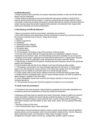 8.4 Media Movement
1.Proper records of all movements of computer tapes/disks between on-site and off-site media
library must be maintained.
2.There shall be procedures to ensure the authorized and secure transfer to media to/from
external parties and the off-site location. A means to authenticate the receipt shall be in place.
3.Computer media that are being transported to off-site data backup locations should be stored in
locked carrying cases that provide magnetic field protection and protection from impact while
loading and unloading and during transportation.
9. Data Backup and Off-site Retention
1.Back-up procedures shall be documented, scheduled and monitored.
2.Up-to-date backups of all critical items shall be maintained to ensure the continued provision of
the minimum essential level of service. These items include:
i. Data files
ii. Utilities programmes
iii. Databases
iv. Operating system software
v. Applications system software
vi. Encryption keys
vii. Pre-printed forms
viii. Documentation (including a copy of the business continuity plans)
3. One set of the original disks for all operating system and application software must be
maintained to ensure that a valid, virus-free backup exists and is available for use at any time.
4. Backups of the system, application and data shall be performed on a regular basis. Backups
should also be made for application under development and data conversion efforts.
5. Data backup is required for all systems including personal computers, servers and distributed
systems and databases.
6. Critical system data and file server software must have full backups taken weekly.
7. The backups must be kept in an area physically separate from the server. If critical system
data on the LAN represents unique versions of the information assets, then the information
backups must be rotated on a periodic basis to an off-site storage location.
8. Critical system data and file server software must have incremental backups taken daily.
9. Systems that are completely static may not require periodic backup, but shall be backed up
after changes or updates in the information.
10. Each LAN/system should have a primary and backup operator to ensure continuity of
business operations.
11. The business recovery plan should be prepared and tested on an annual basis.
10. Audit Trails and Verification
1.Transactions that meet exception criteria shall be completely and accurately highlighted and
reviewed by personnel independent of those that initiate the transaction.
2.Adequate audit trails shall be captured and certain information needed to determine sensitive
events and pattern analysis that would indicate possible fraudulent use of the system (e.g.
repeated unsuccessful logons, access attempts over a series of days) shall be analyzed. This
information includes such information as who, what, when, where, and any special information
such as:
i. Success or failure of the event
ii. Use of authentication keys, where applicable
1.Automated or manual procedures shall be used to monitor and promptly report all significant
security events, such as accesses, which are out-of-pattern relative to time, volume, frequency,
type of information asset, and redundancy. Other areas of analysis include:
(i) Significant computer system events (e.g. configuration updates, system crashes)
 