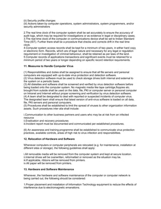 (ii) Security profile changes
(iii) Actions taken by computer operations, system administrators, system programmers, and/or
security administrators
2.The real time clock of the computer system shall be set accurately to ensure the accuracy of
audit logs, which may be required for investigations or as evidence in legal or disciplinary cases.
3.The real time clock of the computer or communications device shall be set to Indian Standard
Time (IST). Further there shall be a procedure that checks and corrects drift in the real time
clock.
4.Computer system access records shall be kept for a minimum of two years, in either hard copy
or electronic form. Records, which are of legal nature and necessary for any legal or regulation
requirement or investigation of criminal behaviour, shall be retained as per laws of the land.
5.Computer records of applications transactions and significant events must be retained for a
minimum period of two years or longer depending on specific record retention requirements.
11. Measures to Handle Computer Virus
(1) Responsibilities and duties shall be assigned to ensure that all file servers and personal
computers are equipped with up-to-date virus protection and detection software.
(2) Virus detection software must be used to check storage drives both internal and external to
the system on a periodic basis.
(3) All diskettes and software shall be screened and verified by virus detection software before
being loaded onto the computer system. No magnetic media like tape cartridge,floppies etc.
brought from outside shall be used on the data, file, PKI or computer server or personal computer
on Intranet and Internet without proper screening and verification by virus detection software.
(4) A team shall be designated to deal with reported or suspected incidents of computer virus.
The designated team shall ensure that latest version of anti-virus software is loaded on all data,
file, PKI servers and personal computers.
(5) Procedures shall be established to limit the spread of viruses to other organization information
assets. Such procedures inter alia shall include:
i.Communication to other business partners and users who may be at risk from an infected
resource
ii.Eradication and recovery procedures
iii.Incident report must be documented and communicated per established procedures.
(6) An awareness and training programme shall be established to communicate virus protection
practices, available controls, areas of high risk to virus infection and responsibilities.
12. Relocation of Hardware and Software
Whenever computers or computer peripherals are relocated (e.g. for maintenance, installation at
different sites or storage), the following guidelines shall apply:
i.All removable media will be removed from the computer system and kept at secure location.
ii.Internal drives will be overwritten, reformatted or removed as the situation may be.
iii.If applicable, ribbons will be removed from printers.
iv.All paper will be removed from printers.
13. Hardware and Software Maintenance
Whenever, the hardware and software maintenance of the computer or computer network is
being carried out, the following should be considered:
1.Proper placement and installation of Information Technology equipment to reduce the effects of
interference due to electromagnetic emanations.
 