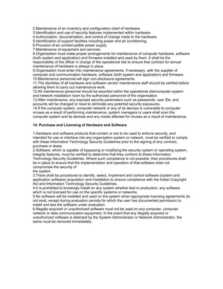 2.Maintenance of an inventory and configuration chart of hardware.
3.Identification and use of security features implemented within hardware.
4.Authorization, documentation, and control of change made to the hardware.
5.Identification of support facilities including power and air conditioning.
6.Provision of an uninterruptible power supply.
7.Maintenance of equipment and services.
8.Organisation must make proper arrangements for maintenance of computer hardware, software
(both system and application) and firmware installed and used by them. It shall be the
responsibility of the officer in charge of the operational site to ensure that contract for annual
maintenance of hardware is always in place.
9.Organisation must enter into maintenance agreements, if necessary, with the supplier of
computer and communication hardware, software (both system and application) and firmware.
10.Maintenance personnel will sign non-disclosure agreements.
11.The identities of all hardware and software vendor maintenance staff should be verified before
allowing them to carry out maintenance work.
12.All maintenance personnel should be escorted within the operational site/computer system
and network installation room by the authorized personnel of the organisation.
13.After maintenance, any exposed security parameters such as passwords, user IDs, and
accounts will be changed or reset to eliminate any potential security exposures.
14.If the computer system, computer network or any of its devices is vulnerable to computer
viruses as a result of performing maintenance, system managers or users shall scan the
computer system and its devices and any media affected for viruses as a result of maintenance.
14. Purchase and Licensing of Hardware and Software
1.Hardware and software products that contain or are to be used to enforce security, and
intended for use or interface into any organisation system or network, must be verified to comply
with these Information Technology Security Guidelines prior to the signing of any contract,
purchase or lease.
2.Software, which is capable of bypassing or modifying the security system or operating system,
integrity features, must be verified to determine that they conform to these Information
Technology Security Guidelines. Where such compliance is not possible, then procedures shall
be in place to ensure that the implementation and operation of that software does not
compromise the security of
the system.
3.There shall be procedures to identify, select, implement and control software (system and
application software) acquisition and installation to ensure compliance with the Indian Copyright
Act and Information Technology Security Guidelines.
4.It is prohibited to knowingly install on any system whether test or production, any software
which is not licensed for use on the specific systems or networks.
5.No software will be installed and used on the system when appropriate licensing agreements do
not exist, except during evaluation periods for which the user has documented permission to
install and test the software under evaluation.
6.Illegally acquired or unauthorized software must not be used on any computer, computer
network or data communication equipment. In the event that any illegally acquired or
unauthorized software is detected by the System Administrator or Network Administrator, the
same must be removed immediately.
 