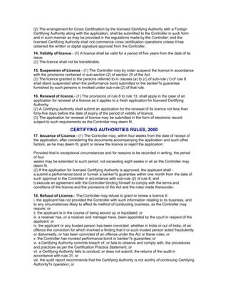 (2) The arrangement for Cross Certification by the licensed Certifying Authority with a Foreign
Certifying Authority along with the application, shall be submitted to the Controller in such form
and in such manner as may be provided in the regulations made by the Controller; and the
licensed Certifying Authority shall not commence cross certification operations unless it has
obtained the written or digital signature approval from the Controller.
14. Validity of licence.- (1) A licence shall be valid for a period of five years from the date of its
issue.
(2) The licence shall not be transferable.
15. Suspension of Licence.- (1) The Controller may by order suspend the licence in accordance
with the provisions contained in sub-section (2) of section 25 of the Act.
(2) The licence granted to the persons referred to in clauses (a) to (c) of sub-rule (1) of rule 8
shall stand suspended when the performance bond submitted or the banker?s guarantee
furnished by such persons is invoked under sub-rule (2) of that rule.
16. Renewal of licence.- (1) The provisions of rule 8 to rule 13, shall apply in the case of an
application for renewal of a licence as it applies to a fresh application for licensed Certifying
Authority.
(2) A Certifying Authority shall submit an application for the renewal of its licence not less than
forty-five days before the date of expiry of the period of validity of licence.
(3) The application for renewal of licence may be submitted in the form of electronic record
subject to such requirements as the Controller may deem fit.
CERTIFYING AUTHORITIES RULES, 2000
17. Issuance of Licence.- (1) The Controller may, within four weeks from the date of receipt of
the application, after considering the documents accompanying the application and such other
factors, as he may deem fit, grant or renew the licence or reject the application:
Provided that in exceptional circumstances and for reasons to be recorded in writing, the period
of four
weeks may be extended to such period, not exceeding eight weeks in all as the Controller may
deem fit.
(2) If the application for licensed Certifying Authority is approved, the applicant shall -
a.submit a performance bond or furnish a banker?s guarantee within one month from the date of
such approval to the Controller in accordance with sub-rule (2) of rule 8; and
b.execute an agreement with the Controller binding himself to comply with the terms and
conditions of the licence and the provisions of the Act and the rules made thereunder.
18. Refusal of Licence.- The Controller may refuse to grant or renew a licence if-
i. the applicant has not provided the Controller with such information relating to its business, and
to any circumstances likely to affect its method of conducting business, as the Controller may
require; or
ii. the applicant is in the course of being wound up or liquidated; or
iii. a receiver has, or a receiver and manager have, been appointed by the court in respect of the
applicant; or
iv. the applicant or any trusted person has been convicted, whether in India or out of India, of an
offence the conviction for which involved a finding that it or such trusted person acted fraudulently
or dishonestly, or has been convicted of an offence under the Act or these rules; or
v. the Controller has invoked performance bond or banker?s guarantee; or
vi. a Certifying Authority commits breach of, or fails to observe and comply with, the procedures
and practices as per the Certification Practice Statement; or
vii. a Certifying Authority fails to conduct, or does not submit, the returns of the audit in
accordance with rule 31; or
viii. the audit report recommends that the Certifying Authority is not worthy of continuing Certifying
Authority?s operation; or
 