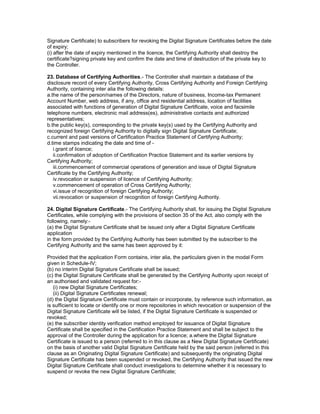 Signature Certificate) to subscribers for revoking the Digital Signature Certificates before the date
of expiry;
(i) after the date of expiry mentioned in the licence, the Certifying Authority shall destroy the
certificate?signing private key and confirm the date and time of destruction of the private key to
the Controller.
23. Database of Certifying Authorities.- The Controller shall maintain a database of the
disclosure record of every Certifying Authority, Cross Certifying Authority and Foreign Certifying
Authority, containing inter alia the following details:
a.the name of the person/names of the Directors, nature of business, Income-tax Permanent
Account Number, web address, if any, office and residential address, location of facilities
associated with functions of generation of Digital Signature Certificate, voice and facsimile
telephone numbers, electronic mail address(es), administrative contacts and authorized
representatives;
b.the public key(s), corresponding to the private key(s) used by the Certifying Authority and
recognized foreign Certifying Authority to digitally sign Digital Signature Certificate;
c.current and past versions of Certification Practice Statement of Certifying Authority;
d.time stamps indicating the date and time of -
i.grant of licence;
ii.confirmation of adoption of Certification Practice Statement and its earlier versions by
Certifying Authority;
iii.commencement of commercial operations of generation and issue of Digital Signature
Certificate by the Certifying Authority;
iv.revocation or suspension of licence of Certifying Authority;
v.commencement of operation of Cross Certifying Authority;
vi.issue of recognition of foreign Certifying Authority;
vii.revocation or suspension of recognition of foreign Certifying Authority.
24. Digital Signature Certificate.- The Certifying Authority shall, for issuing the Digital Signature
Certificates, while complying with the provisions of section 35 of the Act, also comply with the
following, namely:-
(a) the Digital Signature Certificate shall be issued only after a Digital Signature Certificate
application
in the form provided by the Certifying Authority has been submitted by the subscriber to the
Certifying Authority and the same has been approved by it:
Provided that the application Form contains, inter alia, the particulars given in the modal Form
given in Schedule-IV;
(b) no interim Digital Signature Certificate shall be issued;
(c) the Digital Signature Certificate shall be generated by the Certifying Authority upon receipt of
an authorised and validated request for:-
(i) new Digital Signature Certificates;
(ii) Digital Signature Certificates renewal;
(d) the Digital Signature Certificate must contain or incorporate, by reference such information, as
is sufficient to locate or identify one or more repositories in which revocation or suspension of the
Digital Signature Certificate will be listed, if the Digital Signature Certificate is suspended or
revoked;
(e) the subscriber identity verification method employed for issuance of Digital Signature
Certificate shall be specified in the Certification Practice Statement and shall be subject to the
approval of the Controller during the application for a licence; a.where the Digital Signature
Certificate is issued to a person (referred to in this clause as a New Digital Signature Certificate)
on the basis of another valid Digital Signature Certificate held by the said person (referred in this
clause as an Originating Digital Signature Certificate) and subsequently the originating Digital
Signature Certificate has been suspended or revoked, the Certifying Authority that issued the new
Digital Signature Certificate shall conduct investigations to determine whether it is necessary to
suspend or revoke the new Digital Signature Certificate;
 