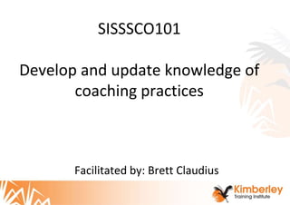 SISSSCO101
Develop and update knowledge of
coaching practices
Facilitated by: Brett Claudius
 