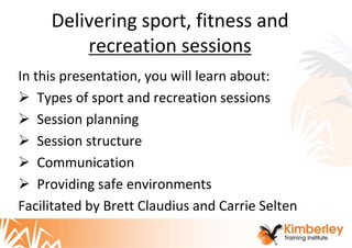 Delivering sport, fitness and
recreation sessions
In this presentation, you will learn about:
 Types of sport and recreation sessions
 Session planning
 Session structure
 Communication
 Providing safe environments
Facilitated by Brett Claudius and Carrie Selten
 