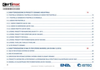 10
Laboratorio fondato e partecipato da:
3. CARATTERIZZAZIONE DI PRODOTTI CERAMICI INDUSTRIALI 19
3.1. PIASTRELLE CERAMICHE, PIASTRELLE DI GRANIGLIA E ADESIVI PER PIASTRELLE........................................................................................................19
3.1.1. PIASTRELLE CERAMICHE E PIASTRELLE DI GRANIGLIA...................................................................................................................................................19
3.1.2. ADESIVI PER PIASTRELLE ...................................................................................................................................................................................................21
3.1.2.1. ADESIVI CEMENTIZI (UNI EN 1348) ...................................................................................................................................................................................21
3.1.2.2. ADESIVI IN DISPERSIONE (UNI EN 1324)..........................................................................................................................................................................21
3.1.2.3. ADESIVI REATTIVI (UNI EN 12003) ....................................................................................................................................................................................22
3.2. LATERIZI. PRODOTTI PER MURATURE (UNI EN 771-1: 2011)................................................................................................................................................22
3.3. LATERIZI. PRODOTTI PER COPERTURE (UNI EN 1304:2007)................................................................................................................................................24
3.4. LATERIZI. PRODOTTI PER SOLAI............................................................................................................................................................................................25
3.5. LATERIZI. PRODOTTI PER PAVIMENTAZIONI (UNI EN 1344:2003) ........................................................................................................................................27
3.6. LATERIZI. TAVELLONI, TAVELLE E TAVELLINE......................................................................................................................................................................27
3.7. ALTRI PRODOTTI CERAMICI ...................................................................................................................................................................................................27
4. CARATTERIZZAZIONE DI MALTE PER OPERE MURARIE (UNI EN 998-1,2:2010) 28
4.1. MALTE PER INTONACI ESTERNI ED INTERNI ........................................................................................................................................................................28
4.2. MALTE DA MURATURA ............................................................................................................................................................................................................29
4.3. SPECIFICHE PER INTONACI ESTERNI E INTERNI A BASE DI LEGANTI ORGANICI .............................................................................................................29
4.4. PRODOTTI E SISTEMI PER LA PROTEZIONE E LA RIPARAZIONE DELLE STRUTTURE DI CALCESTRUZZO (UNI EN 1504)*............................................30
4.5. MASSELLI IN CALCESTRUZZO PER PAVIMENTAZIONE (UNI EN 1338:2004) .......................................................................................................................30
 