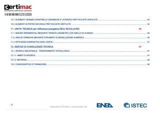 12
Laboratorio fondato e partecipato da:
10.1. ELEMENTI CERAMICI (PIASTRELLE CERAMICHE E LATERIZIO) PER FACCIATE VENTILATE ..........................................................................................43
10.2. ELEMENTI IN PIETRA NATURALE PER FACCIATE VENTILATE ...........................................................................................................................................44
11. UNITA' TECNICA per l’efficienza energetica DELL’INVOLUCRO 45
11.1. MISURE SPERIMENTALI MEDIANTE TERMOFLUSSIMETRO CON ANELLO DI GUARDIA ..................................................................................................45
11.2. ANALISI TERMICHE MEDIANTE STRUMENTI DI MODELLAZIONE NUMERICA ...................................................................................................................46
11.3. EFFICIENZA ENERGETICA DEGLI EDIFICI............................................................................................................................................................................47
12. SERVIZI DI CONSULENZA TECNICA 47
12.1. RICERCA INDUSTRIALE - TRASFERIMENTO TECNOLOGICO .............................................................................................................................................47
12.1.1. AMBITI DI RICERCA.............................................................................................................................................................................................................47
12.1.2. MATERIALI...........................................................................................................................................................................................................................48
12.2. CONVEGNISTICA E FORMAZIONE........................................................................................................................................................................................48
 