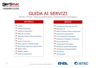 2
Laboratorio fondato e partecipato da:
GUIDA AI SERVIZI
Analisi e Prove - Ricerca Industriale e Trasferimento Tecnologico
Edizione 2012
 Laterizi
 Piastrelle Ceramiche
 Cementi e Calcestruzzi
 Malte per muratura
 Malte per intonaco interno ed esterno
 Vernici
 Calci da Costruzione
 Pietre naturali e materiali lapidei
 Materiali per applicazioni geotermiche
 Materie Prime
 Materiali Isolanti
 Tegole di calcestruzzo
 Certificazione Proprietà Termiche
 Marcatura CE
 Analisi chimiche, fisiche e meccaniche
 Analisi termo-igrometriche
 Prove ambientali di Durabilità
 Assistenza di Prodotto e di Processo
 Ricerca Industriale
 Trasferimento Tecnologico
 Attestati di Conformità e Qualità
 Certificazione Energetica Edifici
 Formazione
 Convegnistica
 Consulenza Normativa
MATERIALI SERVIZI
 