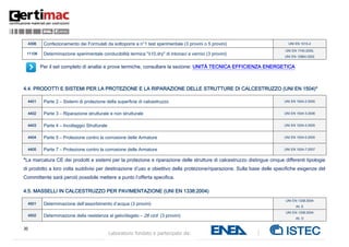 30
Laboratorio fondato e partecipato da:
4306 Confezionamento dei Formulati da sottoporre a n°1 test sperimentale (3 provini o 5 provini) UNI EN 1015-2
11106 Determinazione sperimentale conducibilità termica "λ10,dry" di intonaci e vernici (3 provini)
UNI EN 1745:2005,
UNI EN 12664:2002
Per il set completo di analisi e prove termiche, consultare la sezione: UNITÀ TECNICA EFFICIENZA ENERGETICA
4.4. PRODOTTI E SISTEMI PER LA PROTEZIONE E LA RIPARAZIONE DELLE STRUTTURE DI CALCESTRUZZO (UNI EN 1504)*
4401 Parte 2 – Sistemi di protezione della superficie di calcestruzzo UNI EN 1504-2:2005
4402 Parte 3 – Riparazione strutturale e non strutturale UNI EN 1504-3:2006
4403 Parte 4 – Incollaggio Strutturale UNI EN 1504-4:2005
4404 Parte 5 – Protezione contro la corrosione delle Armature UNI EN 1504-5:2005
4405 Parte 7 – Protezione contro la corrosione delle Armature UNI EN 1504-7:2007
*La marcatura CE dei prodotti e sistemi per la protezione e riparazione delle strutture di calcestruzzo distingue cinque differenti tipologie
di prodotto a loro volta suddivisi per destinazione d’uso e obiettivo della protezione/riparazione. Sulla base delle specifiche esigenze del
Committente sarà perciò possibile mettere a punto l’offerta specifica.
4.5. MASSELLI IN CALCESTRUZZO PER PAVIMENTAZIONE (UNI EN 1338:2004)
4501 Determinazione dell’assorbimento d’acqua (3 provini)
UNI EN 1338:2004
All. E
4502 Determinazione della resistenza al gelo/disgelo – 28 cicli (3 provini)
UNI EN 1338:2004
All. D
 
