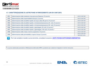 32
Laboratorio fondato e partecipato da:
4.7. CARATTERIZZAZIONE DI LASTRE PIANE IN FIBROCEMENTO (UNI EN 12467:2007)
4701 Determinazione della resistenza meccanica per flessione (10 provini) UNI EN 12467:2007
4702 Determinazione della impermeabilità all’acqua (3 provini) UNI EN 12467:2007
4703 Determinazione della durabilità rispetto ad acqua calda (56 giorni) (10 provini)* UNI EN 12467:2007
4704 Determinazione della durabilità rispetto a immersione/essicazione (25 cicli) (10 provini) * UNI EN 12467:2007
4705 Determinazione della durabilità rispetto a immersione/essicazione (50 cicli) (10 provini) * UNI EN 12467:2007
4706 Determinazione della durabilità rispetto a gelo/disgelo (25 cicli) (10 provini) * UNI EN 12467:2007
4707 Determinazione della durabilità rispetto a gelo/disgelo (100 cicli) (10 provini) * UNI EN 12467:2007
4708 Determinazione della massa volumica apparente (10 provini) UNI EN 12467:2007
4709 Determinazione della permeabilità a vapore d’acqua (3 provini)
UNI EN 12467:2007
UNI EN ISO 12572
Per il set completo di analisi e prove termiche, consultare la sezione: UNITÀ TECNICA EFFICIENZA ENERGETICA
* Le prove asteriscate prevedono l’effettuazione dell’analisi 4701 a posteriori per valutarne il degrado in termini meccanici
 