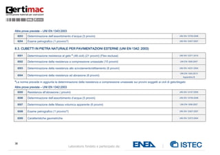 38
Laboratorio fondato e partecipato da:
Altre prove previste – UNI EN 1343:2003
8203 Determinazione dell’assorbimento d’acqua (5 provini) UNI EN 13755:2008
8204 Esame petrografico (1 provino?) UNI EN 12407:2007
8.3. CUBETTI IN PIETRA NATURALE PER PAVIMENTAZIONI ESTERNE (UNI EN 1342: 2003)
8301 Determinazione resistenza al gelo * (48 cicli) (21 provini) (Flex esclusa) UNI EN 12371:2010
8302 Determinazione della resistenza a compressione uniassiale (10 provini) UNI EN 1926:2007
8303 Determinazione della resistenza allo scivolamento/slittamento (6 provini) UNI EN 14231:2004
8304 Determinazione della resistenza ad abrasione (6 provini)
UNI EN 1342:2013
Appendice B
*La norma prevede in aggiunta la determinazione della resistenza a compressione uniassiale sui provini soggetti ai cicli di gelo/disgelo
Altre prove previste – UNI EN 1342:2003
8305 Resistenza all’abrasione ( provini) UNI EN 14157:2005
8306 Determinazione dell’assorbimento d’acqua (5 provini) UNI EN 13755:2008
8307 Determinazione delle Massa volumica apparente (6 provini) UNI EN 1936:2007
8308 Esame petrografico (1 provino?) UNI EN 12407:2007
8309 Caratteristiche geometriche UNI EN 13373:2004
 