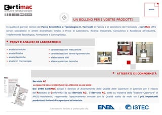 4
Laboratorio fondato e partecipato da:
> caratterizzazioni meccaniche
> caratterizzazioni termo-igrometriche
> elaborazione dati
> stesura relazioni tecniche
Servizio AC
LA QUALITÀ DELLE COPERTURE IN LATERIZIO HA UN NOME
Dal 1998 CertiMaC svolge il Servizio di Accertamento della Qualità delle Coperture in Laterizio per il rilascio
dell'Attestato di Conformità (da qui Servizio AC). Il Servizio AC, sorto su iniziativa della “Sezione Coperture” di
ANDIL-Assolaterizi, rappresenta l’appuntamento annuale con la Qualità scelto da molti tra i più importanti
produttori italiani di coperture in laterizio.
Solo i prodotti che risultano idonei ricevono l’Attestato di Conformità con validità annuale.
In qualità di partner tecnico del Parco Scientifico e Tecnologico E. Torricelli di Faenza e di laboratorio del Tecnopolo , CertiMaC offre
servizi specialistici in ambiti diversificati: Analisi e Prove di Laboratorio, Ricerca Industriale, Consulenza e Assistenza all’Industria,
Trasferimento Tecnologico, Formazione e Convegnistica.
> analisi chimiche
> analisi fisiche
> analisi termiche
> analisi in microscopia
 ATTESTATI DI CONFORMITÀ
 PROVE E ANALISI DI LABORATORIO
UN BOLLINO PER I VOSTRI PRODOTTI
SERVIZI
 